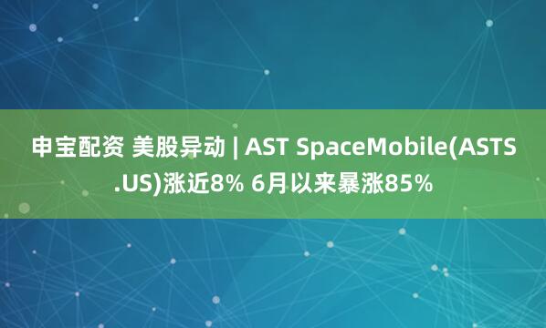 申宝配资 美股异动 | AST SpaceMobile(ASTS.US)涨近8% 6月以来暴涨85%