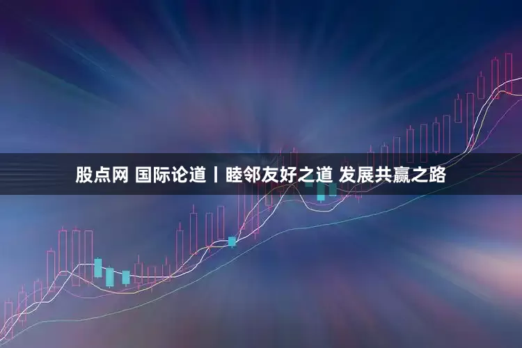 股点网 国际论道丨睦邻友好之道 发展共赢之路