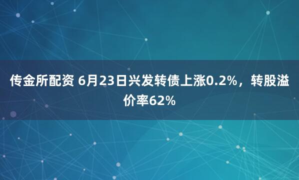 传金所配资 6月23日兴发转债上涨0.2%，转股溢价率62%
