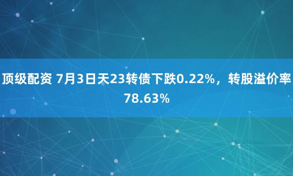 顶级配资 7月3日天23转债下跌0.22%，转股溢价率78.63%