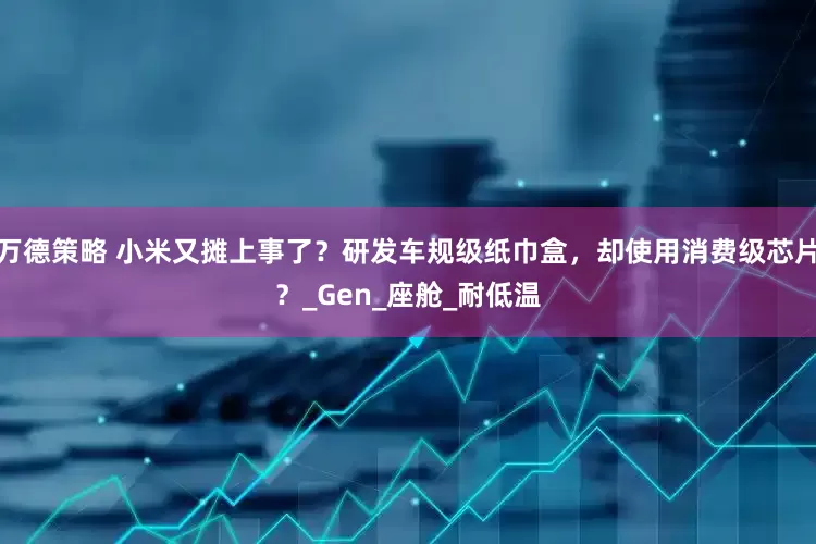万德策略 小米又摊上事了？研发车规级纸巾盒，却使用消费级芯片？_Gen_座舱_耐低温