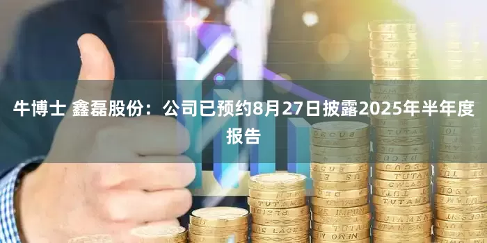 牛博士 鑫磊股份：公司已预约8月27日披露2025年半年度报告