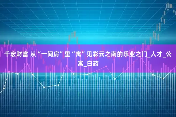 千宏财富 从“一间房”里“寓”见彩云之南的乐业之门_人才_公寓_白药
