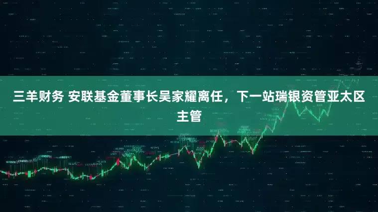 三羊财务 安联基金董事长吴家耀离任，下一站瑞银资管亚太区主管
