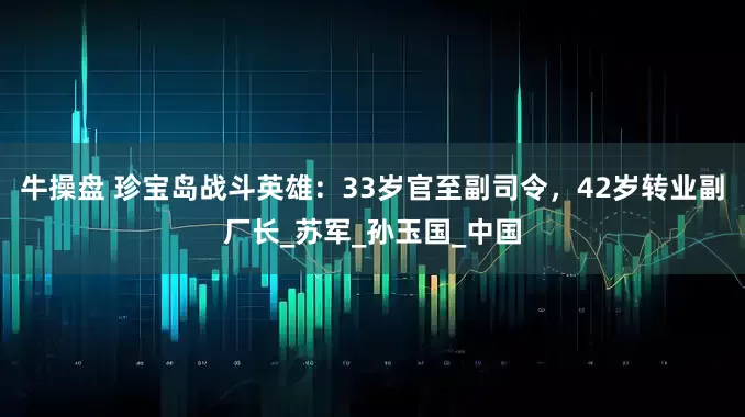 牛操盘 珍宝岛战斗英雄：33岁官至副司令，42岁转业副厂长_苏军_孙玉国_中国