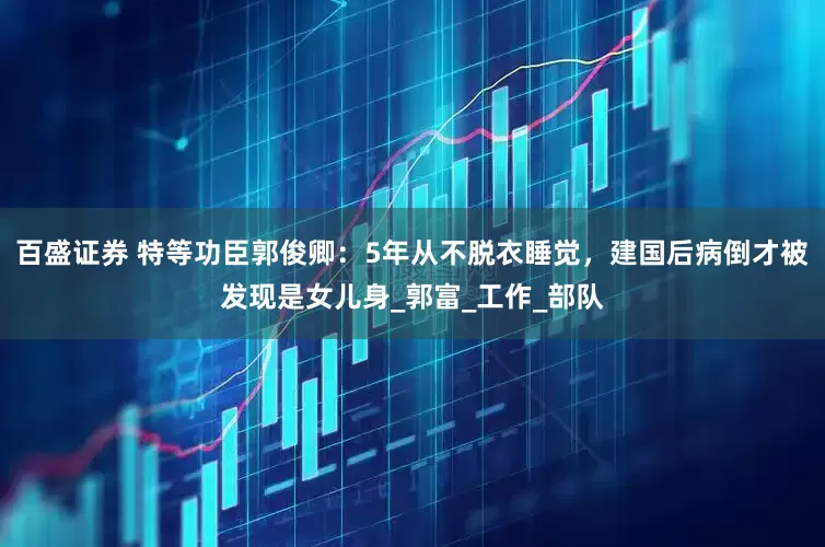 百盛证券 特等功臣郭俊卿：5年从不脱衣睡觉，建国后病倒才被发现是女儿身_郭富_工作_部队