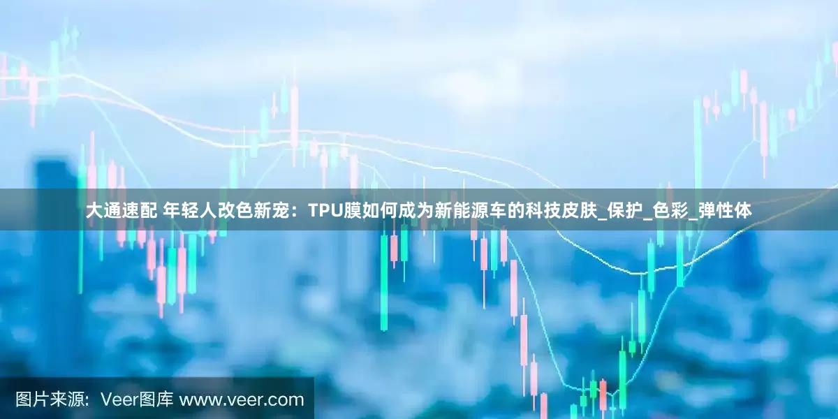 大通速配 年轻人改色新宠：TPU膜如何成为新能源车的科技皮肤_保护_色彩_弹性体