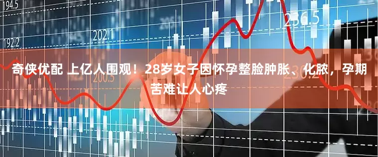 奇侠优配 上亿人围观！28岁女子因怀孕整脸肿胀、化脓，孕期苦难让人心疼