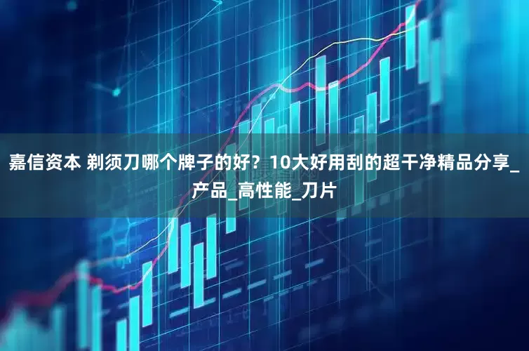 嘉信资本 剃须刀哪个牌子的好？10大好用刮的超干净精品分享_产品_高性能_刀片