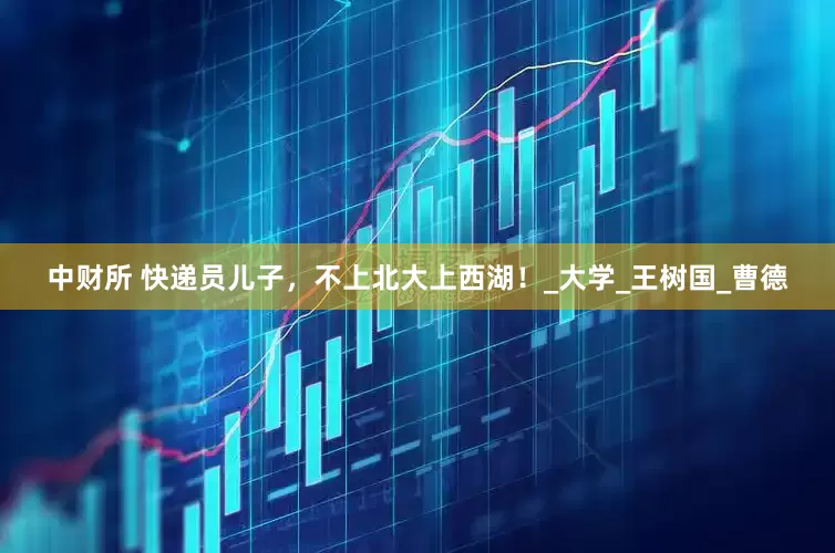 中财所 快递员儿子，不上北大上西湖！_大学_王树国_曹德