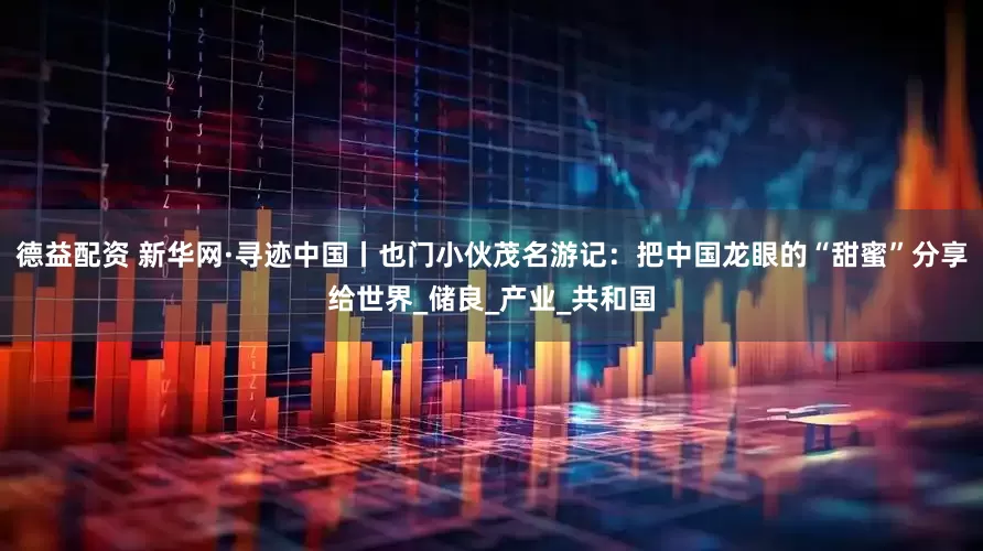 德益配资 新华网·寻迹中国丨也门小伙茂名游记：把中国龙眼的“甜蜜”分享给世界_储良_产业_共和国