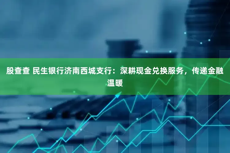 股查查 民生银行济南西城支行：深耕现金兑换服务，传递金融温暖