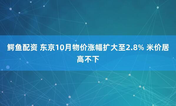鳄鱼配资 东京10月物价涨幅扩大至2.8% 米价居高不下