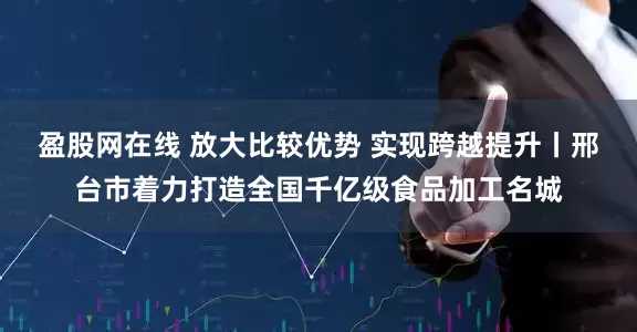 盈股网在线 放大比较优势 实现跨越提升丨邢台市着力打造全国千亿级食品加工名城