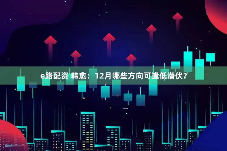 e路配资 韩愈：12月哪些方向可逢低潜伏？