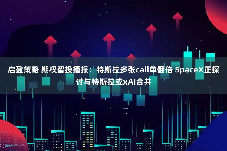 启盈策略 期权智投播报：特斯拉多张call单翻倍 SpaceX正探讨与特斯拉或xAI合并